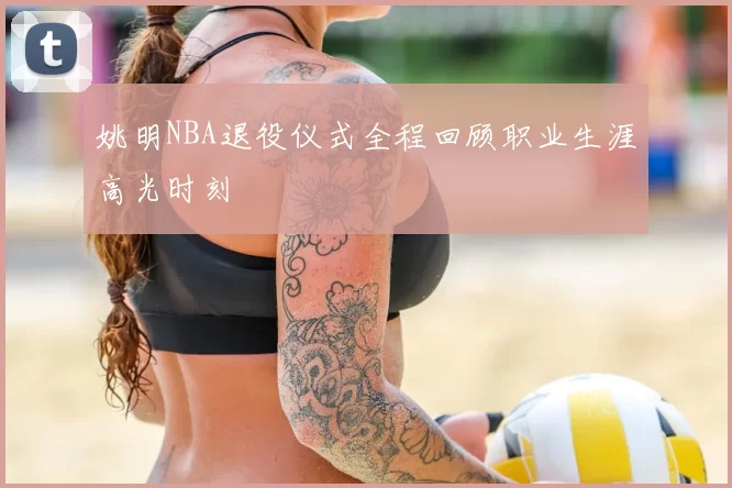 姚明NBA退役仪式全程回顾职业生涯高光时刻