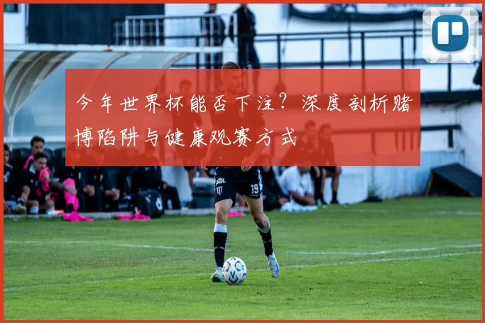 今年世界杯能否下注?深度剖析赌博陷阱与健康观赛方式