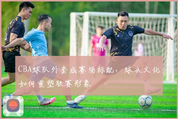 CBA球队外套成赛场标配，球衣文化如何重塑联赛形象