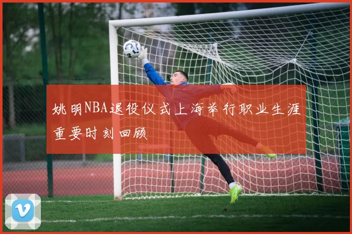 姚明NBA退役仪式上海举行职业生涯重要时刻回顾