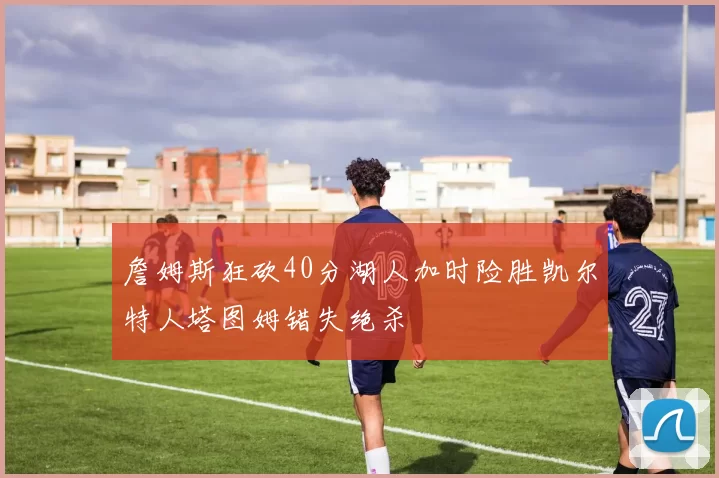 詹姆斯狂砍40分湖人加时险胜凯尔特人塔图姆错失绝杀