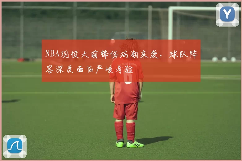 NBA现役大前锋伤病潮来袭，球队阵容深度面临严峻考验