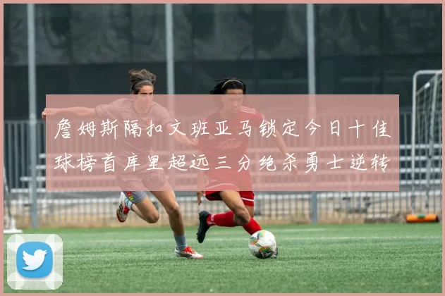 詹姆斯隔扣文班亚马锁定今日十佳球榜首库里超远三分绝杀勇士逆转独行侠