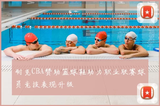 耐克CBA赞助篮球鞋助力职业联赛球员竞技表现升级