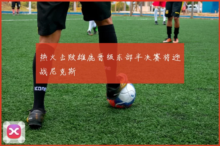 热火击败雄鹿晋级东部半决赛将迎战尼克斯