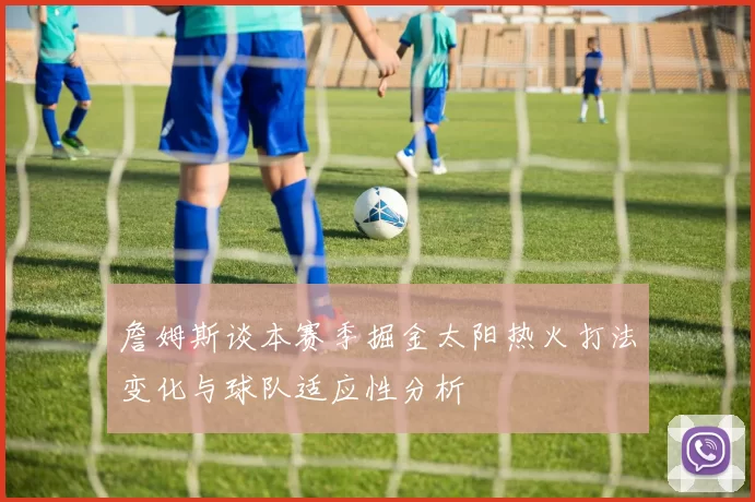詹姆斯谈本赛季掘金太阳热火打法变化与球队适应性分析