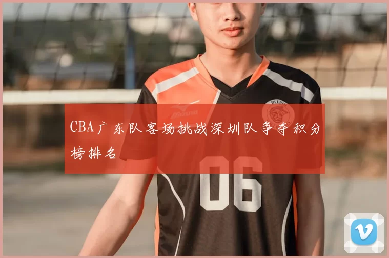 CBA广东队客场挑战深圳队争夺积分榜排名