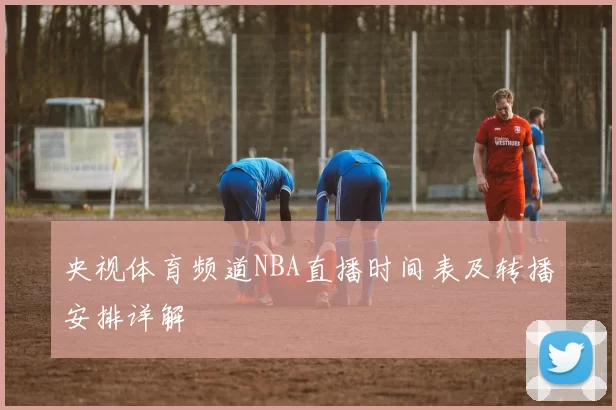 央视体育频道NBA直播时间表及转播安排详解