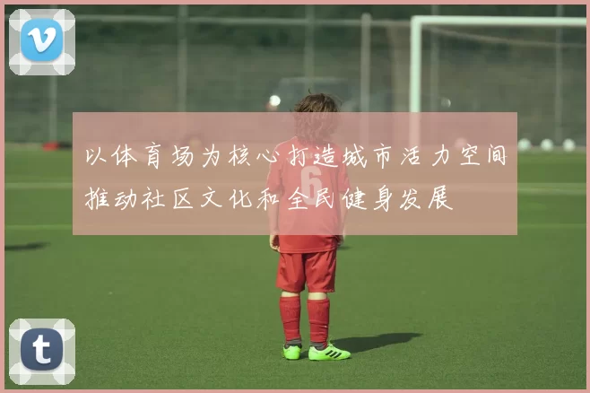 以体育场为核心打造城市活力空间推动社区文化和全民健身发展