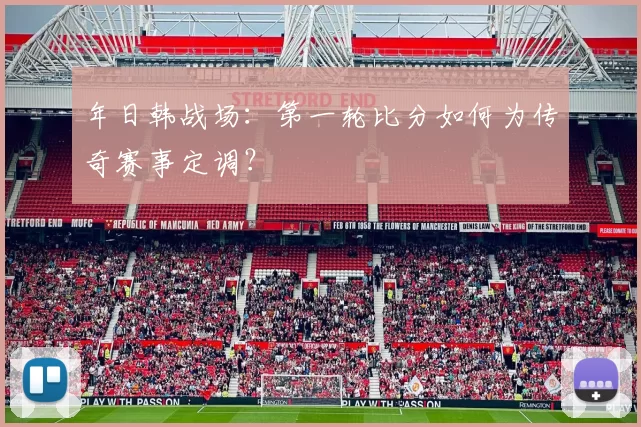 年日韩战场：第一轮比分如何为传奇赛事定调？