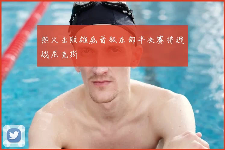 热火击败雄鹿晋级东部半决赛将迎战尼克斯