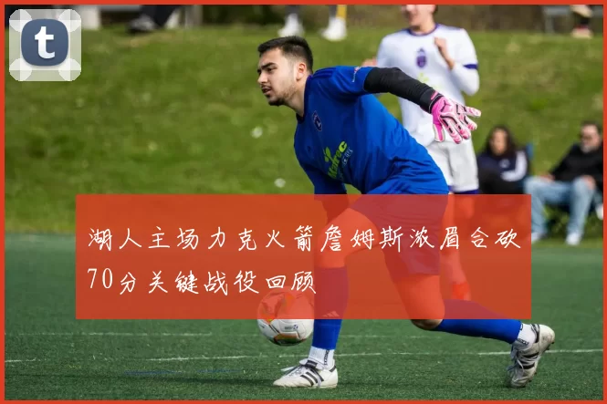 湖人主场力克火箭詹姆斯浓眉合砍70分关键战役回顾