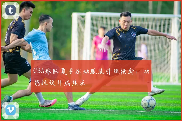 CBA球队夏季运动服装升级换新，功能性设计成焦点