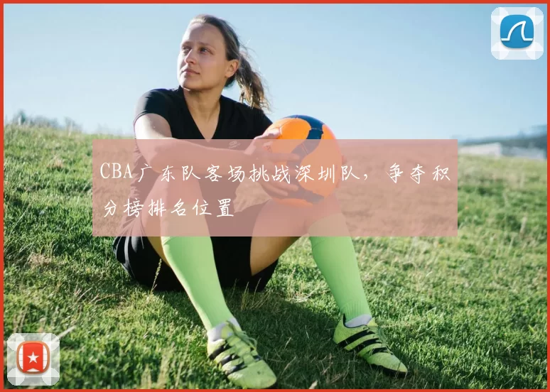 CBA广东队客场挑战深圳队，争夺积分榜排名位置