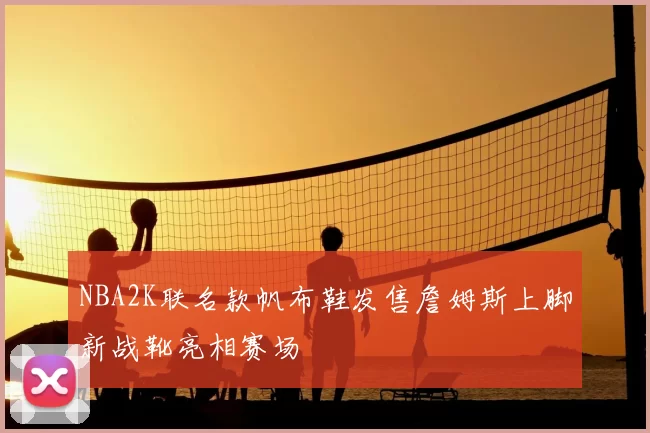 NBA2K联名款帆布鞋发售詹姆斯上脚新战靴亮相赛场