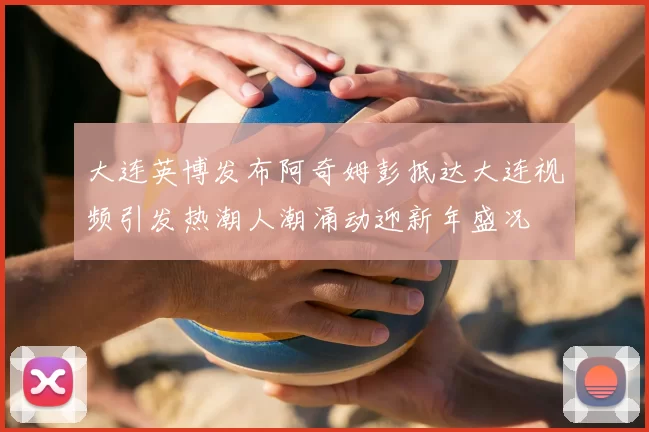 大连英博发布阿奇姆彭抵达大连视频引发热潮人潮涌动迎新年盛况