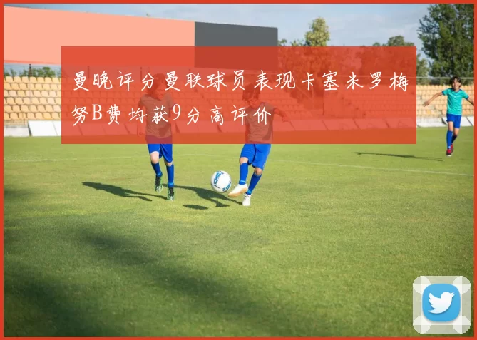 曼晚评分曼联球员表现卡塞米罗梅努B费均获9分高评价