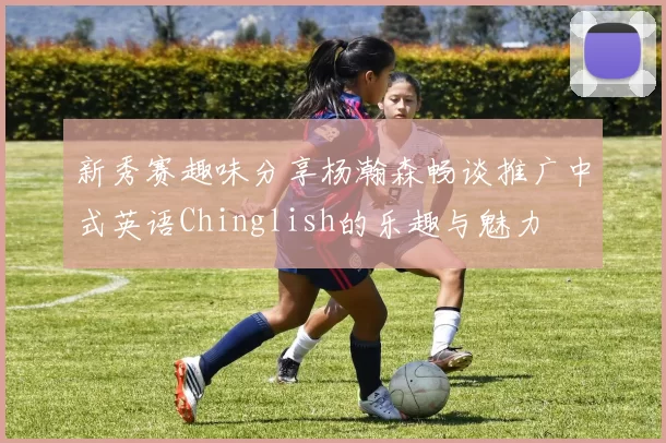 新秀赛趣味分享杨瀚森畅谈推广中式英语Chinglish的乐趣与魅力