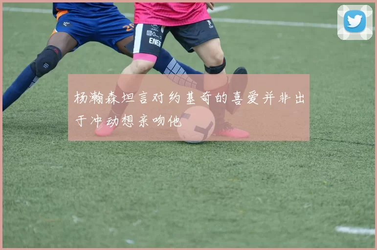 杨瀚森坦言对约基奇的喜爱并非出于冲动想亲吻他