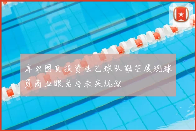 库尔图瓦投资法乙球队勒芒展现球员商业眼光与未来规划