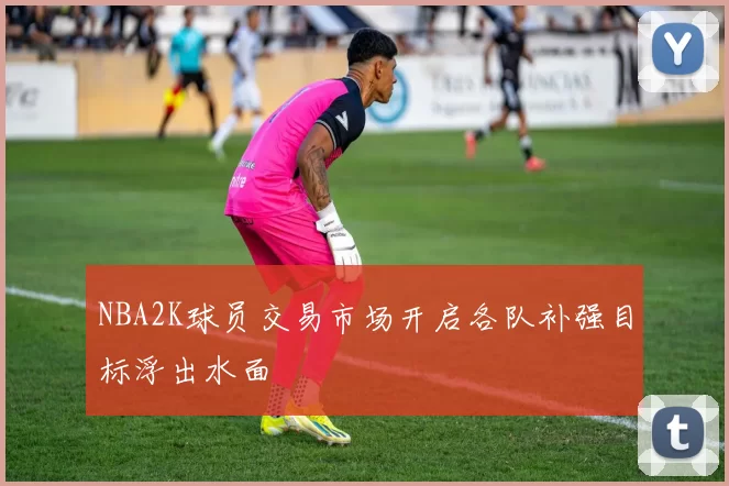 NBA2K球员交易市场开启各队补强目标浮出水面