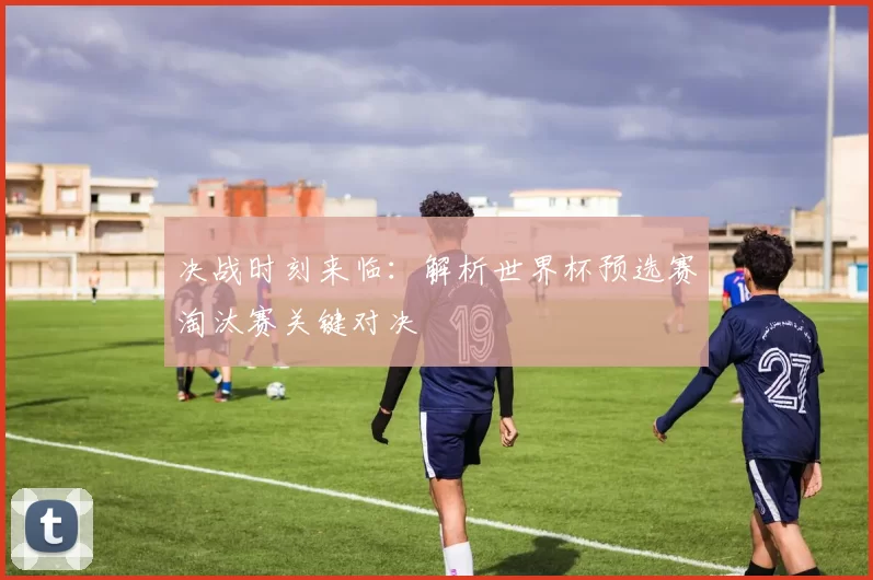 决战时刻来临:解析世界杯预选赛淘汰赛关键对决