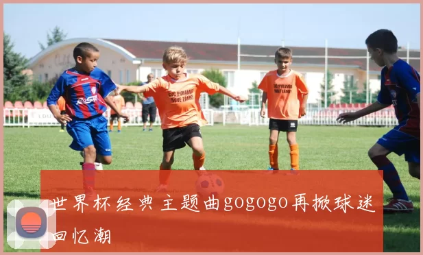 世界杯经典主题曲gogogo再掀球迷回忆潮