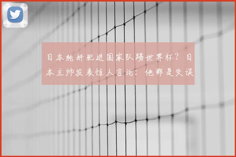 日本轮奸犯进国家队踢世界杯？日本主帅发表惊人言论：他那是失误