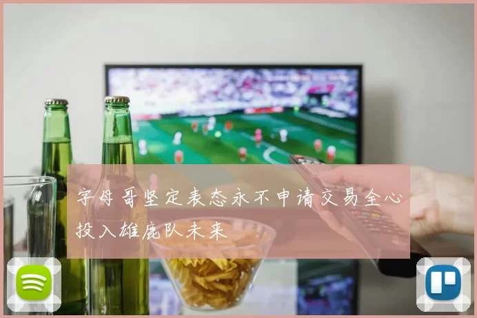 字母哥坚定表态永不申请交易全心投入雄鹿队未来