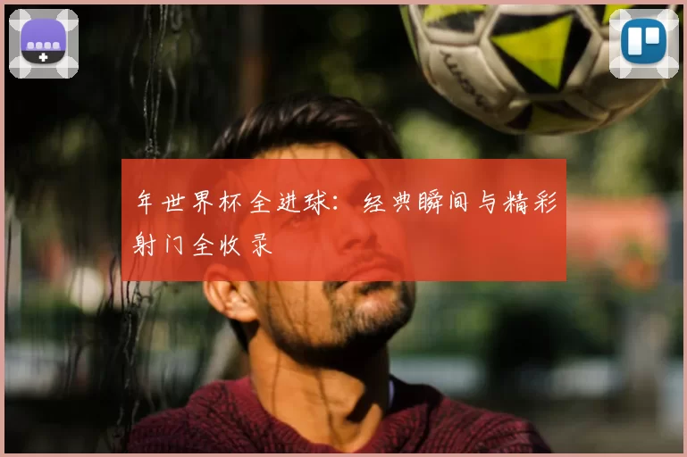 年世界杯全进球:经典瞬间与精彩射门全收录