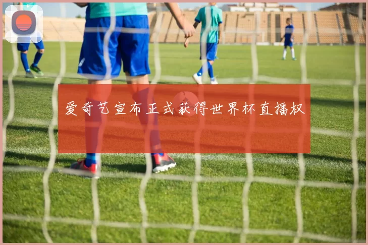 爱奇艺宣布正式获得世界杯直播权