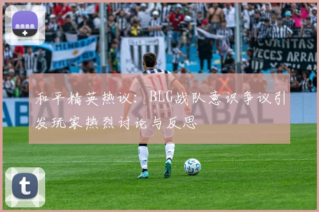和平精英热议：BLG战队意识争议引发玩家热烈讨论与反思