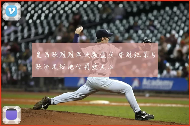 皇马欧冠冠军次数盘点 夺冠纪录与欧洲足坛地位再受关注