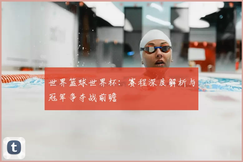 世界篮球世界杯:赛程深度解析与冠军争夺战前瞻