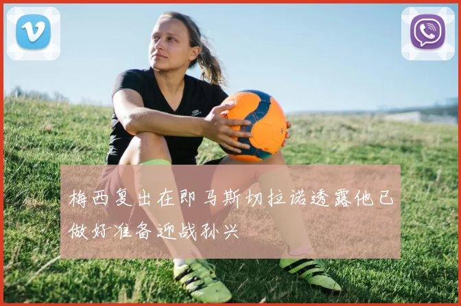 梅西复出在即马斯切拉诺透露他已做好准备迎战孙兴慜