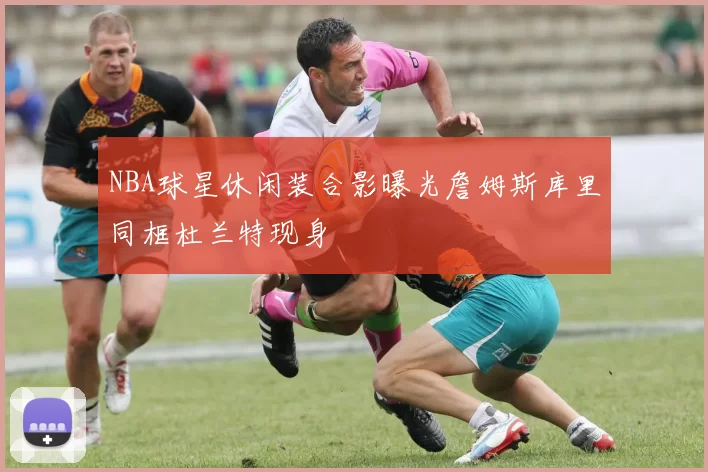 NBA球星休闲装合影曝光詹姆斯库里同框杜兰特现身
