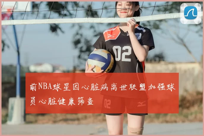 前NBA球星因心脏病离世联盟加强球员心脏健康筛查