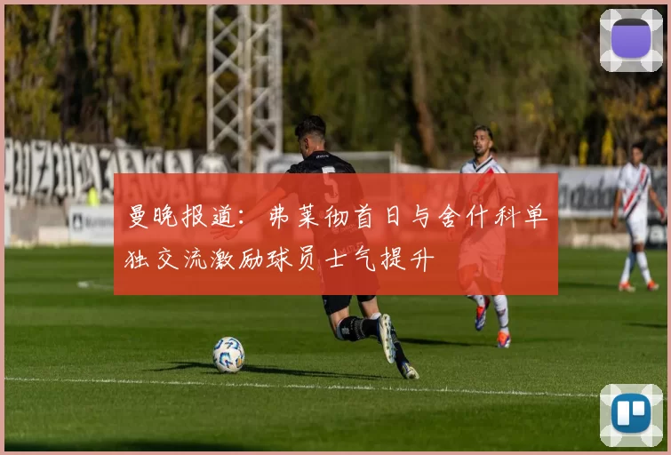 曼晚报道：弗莱彻首日与舍什科单独交流激励球员士气提升