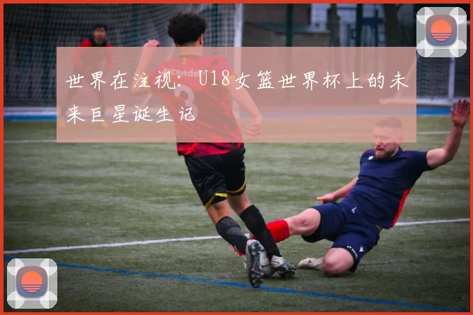 世界在注视：U18女篮世界杯上的未来巨星诞生记