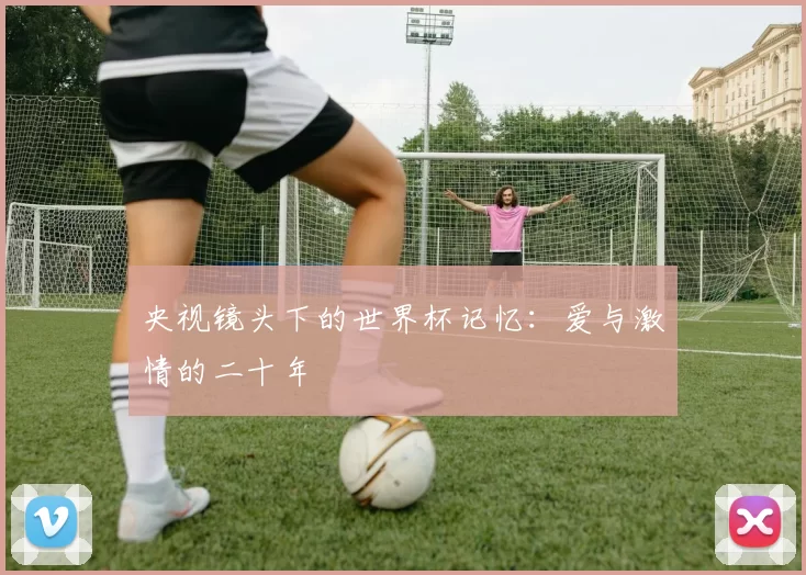 央视镜头下的世界杯记忆：爱与激情的二十年