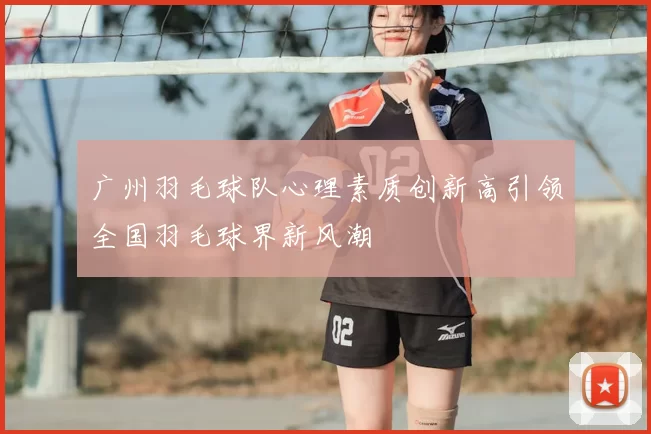 广州羽毛球队心理素质创新高引领全国羽毛球界新风潮