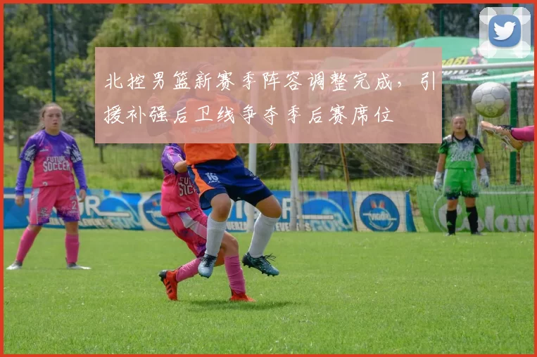 北控男篮新赛季阵容调整完成，引援补强后卫线争夺季后赛席位