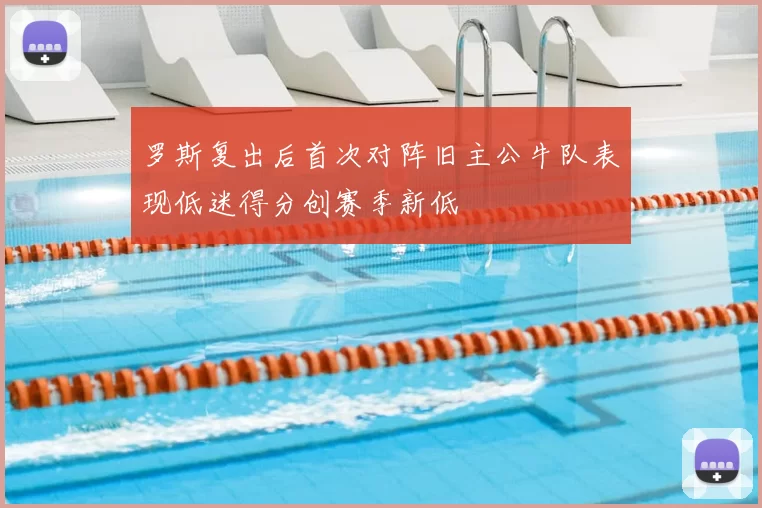 罗斯复出后首次对阵旧主公牛队表现低迷得分创赛季新低