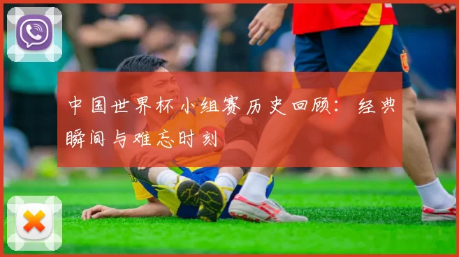 中国世界杯小组赛历史回顾：经典瞬间与难忘时刻