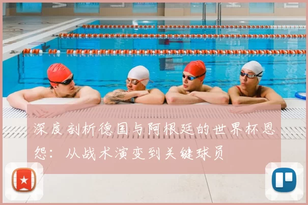深度剖析德国与阿根廷的世界杯恩怨:从战术演变到关键球员
