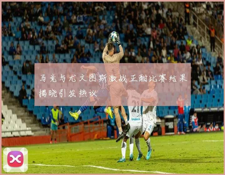 马竞与尤文图斯激战正酣比赛结果揭晓引发热议