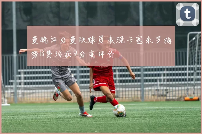 曼晚评分曼联球员表现卡塞米罗梅努B费均获9分高评价