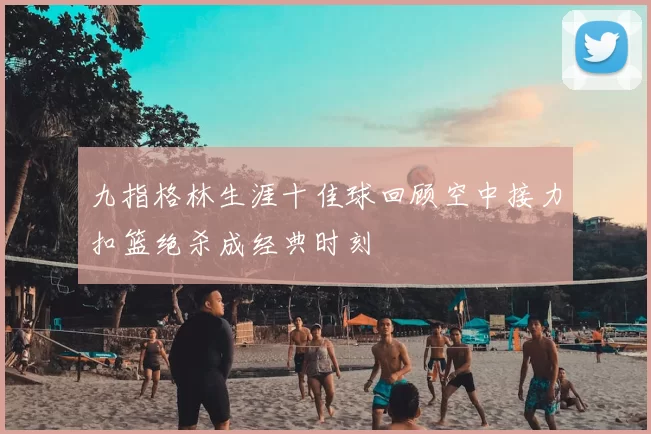 九指格林生涯十佳球回顾空中接力扣篮绝杀成经典时刻