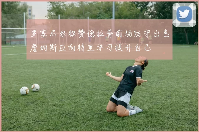 罗塞尼尔称赞德拉普前场防守出色詹姆斯应向特里学习提升自己