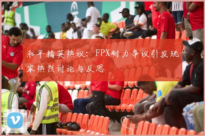 和平精英热议:FPX耐力争议引发玩家热烈讨论与反思